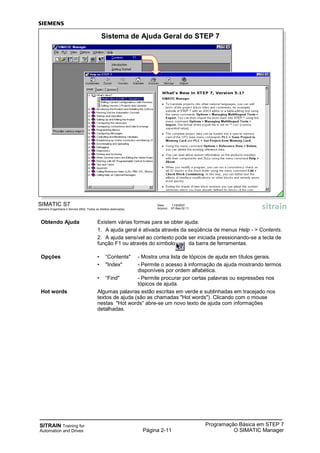 SITRAIN Training for
Automation and Drives Página 2-11
Programação Básica em STEP 7
O SIMATIC Manager
SIMATIC S7
Siemens Engenharia e Service 2002. Todos os direitos reservados.
Data: 11/9/2007
Arquivo: S7-Bas-02.11
Sistema de Ajuda Geral do STEP 7
Obtendo Ajuda Existem várias formas para se obter ajuda:
1. A ajuda geral é ativada através da seqüência de menus Help - > Contents.
2. A ajuda sensível ao contexto pode ser iniciada pressionando-se a tecla de
função F1 ou através do símbolo da barra de ferramentas.
Opções • “Contents" - Mostra uma lista de tópicos de ajuda em títulos gerais.
• "Index" - Permite o acesso à informação de ajuda mostrando termos
disponíveis por ordem alfabética.
• “Find" - Permite procurar por certas palavras ou expressões nos
tópicos de ajuda.
Hot words Algumas palavras estão escritas em verde e sublinhadas em tracejado nos
textos de ajuda (são as chamadas "Hot words"). Clicando com o mouse
nestas "Hot words“ abre-se um novo texto de ajuda com informações
detalhadas.
 