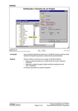 SITRAIN Training for
Automation and Drives
Programação Básica em STEP 7
Documentando, Salvando, ArquivandoPágina 12-15
Introdução Se um projeto necessitar de mais do que 1.44 MB de memória, pode-se ainda
salvá-lo em disquete arquivando-o (comprimindo-o) primeiramente.
Explorer Pode-se verificar o tamanho de um projeto no Windows Explorer:
• Clique na pasta do projeto com o botão direito do mouse e selecione
Properties
• Selecione a pasta do projeto e depois escolha as opções de menu
File -> Properties.
Em ambos casos abre-se a janela "Properties".
SIMATIC S7
Siemens Engenharia e Service 2002. Todos os direitos reservados.
Data: 11/9/2007
Arquivo: S7-Bas-12.15
Verificando o Tamanho de um Projeto
Botão Direito
 