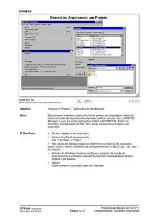 SITRAIN Training for
Automation and Drives
Programação Básica em STEP 7
Documentando, Salvando, ArquivandoPágina 12-17
Objetivo Arquivar o “Projeto_1” para salvá-lo em disquete.
Nota Basicamente somente projetos fechados podem ser arquivados. Antes de
iniciar a função de arquivamento deve-se certificar de que nem o SIMATIC
Manager e nem as outras aplicações (Editor LAD/FBD/STL, Editor de
Símbolos, Configuração de HW, etc.) estão acessando o projeto a ser
arquivado.
O Que Fazer • Feche o projeto a ser arquivado.
• Inicie a função de arquivamento
File -> Archive -> Project
• Nas caixas de diálogo seguintes determine o projeto a ser arquivado,
assim como o nome, o diretório de armazenamento e o tipo (*.zip, *.arj , etc.)
do arquivo.
• Através do Windows Explorer verifique o sucesso da função de
arquivamento, e compare o tamanho (memória necessária) do projeto
original e do arquivo.
• Opção:
Copie o arquivo do projeto para um disquete.
SIMATIC S7
Siemens Engenharia e Service 2002. Todos os direitos reservados.
Data: 11/9/2007
Arquivo: S7-Bas-12.17
Exercício: Arquivando um Projeto
 