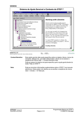 SITRAIN Training for
Automation and Drives Página 2-12
Programação Básica em STEP 7
O SIMATIC Manager
SIMATIC S7
Siemens Engenharia e Service 2002. Todos os direitos reservados.
Data: 11/9/2007
Arquivo: S7-Bas-02.12
Sistema de Ajuda Sensível a Contexto do STEP 7
Context-Sensitive Esta opção permite obter ajuda específica sobre os objetos, blocos, menus de
comando, diálogos etc. que estão selecionados / ativos ao se acessar a
seqüência de menus Help - > Context-Sensitive Help.
Pode-se passar do sistema de ajuda específico para a ajuda geral através do
botão "Help on STEP 7".
Nota Pode-se encontrar informações suplementares sobre o STEP 7 nos manuais
eletrônicos. Estes podem ser abertos ao se escolher a seqüência de menus
Start -> Simatic -> S7 Manuals.
 