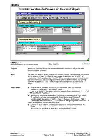 SITRAIN Training for
Automation and Drives
Programação Básica em STEP 7
Comunicação via MPIPágina 13-15
Data: 20/11/2007
Arquivo: S7-Bas-13.15
SIMATIC S7
Siemens Engenharia e Service 2002. Todos os direitos reservados.
Exercício: Monitorando Variáveis em Diversas Estações
Endereços da Estação 1
Endereços da Estação 2
Objetivo Monitorar variáveis de 2 CPUs simultaneamente utilizando a função de teste
Monitor/Modify Variables.
Nota No exercício anterior foram conectados em rede os dois controladores, fisicamente
e logicamente. Para a monitoração simultânea de variáveis via rede MPI, é
necessária a definição de endereços MPI diferentes, e posteriormente a conexão
do cabo Profibus. A conexão lógica em rede através da ferramenta HW Config
somente é necessária para a comunicação de dados globais que será feita a
seguir.
O Que Fazer 1. Inicie a função de teste "Monitor/Modify Variables" para monitorar os
endereços de Estação 1 exibidos na figura.
A partir do SIMATIC Manager, selecione a pasta Blocks da Estação 1 -> PLC
-> Monitor/Modify Variables
2. Monitore os endereços da Estação 2 exibidos na figura em uma nova tabela
de variáveis, sem sair da monitoração dos endereços da Estação 1.
Monitor/Modify Variables -> Table -> New -> Digite os Endereços -> PLC ->
Connect to -> Accessible CPU... -> na caixa de diálogo seguinte, selecione a
pasta do Programa S7 da Estação 2 -> OK
3. Ordene as duas tabelas (janelas) uma abaixo da outra como mostrado na
figura.
Monitor/Modify Variable -> Window -> Arrange -> Horizontally
 