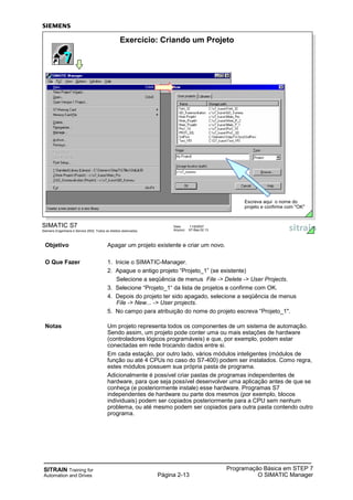 SITRAIN Training for
Automation and Drives Página 2-13
Programação Básica em STEP 7
O SIMATIC Manager
SIMATIC S7
Siemens Engenharia e Service 2002. Todos os direitos reservados.
Data: 11/9/2007
Arquivo: S7-Bas-02.13
Exercício: Criando um Projeto
Escreva aqui o nome do
projeto e confirme com "OK"
Objetivo Apagar um projeto existente e criar um novo.
O Que Fazer 1. Inicie o SIMATIC-Manager.
2. Apague o antigo projeto “Projeto_1” (se existente)
Selecione a seqüência de menus File -> Delete -> User Projects.
3. Selecione “Projeto_1“ da lista de projetos e confirme com OK.
4. Depois do projeto ter sido apagado, selecione a seqüência de menus
File -> New... -> User projects.
5. No campo para atribuição do nome do projeto escreva “Projeto_1".
Notas Um projeto representa todos os componentes de um sistema de automação.
Sendo assim, um projeto pode conter uma ou mais estações de hardware
(controladores lógicos programáveis) e que, por exemplo, podem estar
conectadas em rede trocando dados entre si.
Em cada estação, por outro lado, vários módulos inteligentes (módulos de
função ou até 4 CPUs no caso do S7-400) podem ser instalados. Como regra,
estes módulos possuem sua própria pasta de programa.
Adicionalmente é possível criar pastas de programas independentes de
hardware, para que seja possível desenvolver uma aplicação antes de que se
conheça (e posteriormente instale) esse hardware. Programas S7
independentes de hardware ou parte dos mesmos (por exemplo, blocos
individuais) podem ser copiados posteriormente para a CPU sem nenhum
problema, ou até mesmo podem ser copiados para outra pasta contendo outro
programa.
 