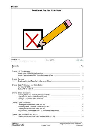 SITRAIN Training for
Automation and Drives
Programação Básica em STEP 7
SolutionsPágina 14-1
SIMATIC S7
Siemens Engenharia e Service 2002. Todos os direitos reservados.
Data: 11/9/2007
Arquivo: S7-Bas-14.1
Solutions for the Exercises
Contents Pag
e
Chapter HW Configuration:
Adapting the ACTUAL Configuration .................................................................................... 3
Assign Parameters to CPU Clock Memory and Test ............................................................ 5
Chapter Symbols:
Creating a Symbol Table for the Conveyor Model ................................................................. 6
Chapter Block Architecture and Block Editor:
Jog Motor (FC 16) .................................................................................................................. 10
Calling FC 16 in OB 1 ............................................................................................................ 11
Chapter Binary Operations:
Normally Open and Normally Closed Contacts .................................................................... 12
Mode Section of the Distribution Conveyor ............................................................................ 13
Conveyor Movement in AUTO Mode .................................................................................... 14
Chapter Digital Operations:
Counting the Transported Parts (FC 18) ............................................................................... 15
Monitoring of the Transport Functions (FC 17) ..................................................................... 16
Counting the Transported Parts (FC 18) ............................................................................... 17
Programming the Interlock in FC 16 (Conveyor - Operation) ............................................... 18
Chapter Data Storage in Data Blocks:
Counting the Transported Parts (Data Word in FC 18) ......................................................... 19
 
