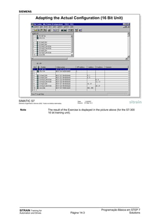 SITRAIN Training for
Automation and Drives
Programação Básica em STEP 7
SolutionsPágina 14-3
SIMATIC S7
Siemens Engenharia e Service 2002. Todos os direitos reservados.
Data: 11/9/2007
Arquivo: S7-Bas-14.3
Adapting the Actual Configuration (16 Bit Unit)
Note The result of the Exercise is displayed in the picture above (for the S7-300
16 bit training unit).
 