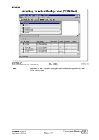 SITRAIN Training for
Automation and Drives
Programação Básica em STEP 7
SolutionsPágina 14-4
SIMATIC S7
Siemens Engenharia e Service 2002. Todos os direitos reservados.
Data: 11/9/2007
Arquivo: S7-Bas-14.4
Adapting the Actual Configuration (32 Bit Unit)
Note The result of the Exercise is displayed in the picture above (for the S7-300
32 bit training unit).
 