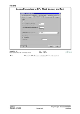 SITRAIN Training for
Automation and Drives
Programação Básica em STEP 7
SolutionsPágina 14-5
SIMATIC S7
Siemens Engenharia e Service 2002. Todos os direitos reservados.
Data: 11/9/2007
Arquivo: S7-Bas-14.5
Assign Parameters to CPU Clock Memory and Test
Note The result of the Exercise is displayed in the picture above.
 