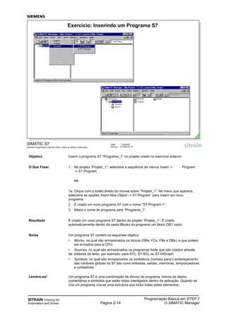SITRAIN Training for
Automation and Drives Página 2-14
Programação Básica em STEP 7
O SIMATIC Manager
SIMATIC S7
Siemens Engenharia e Service 2002. Todos os direitos reservados.
Data: 11/9/2007
Arquivo: S7-Bas-02.14
Exercício: Inserindo um Programa S7
Objetivo Inserir o programa S7 “Programa_1” no projeto criado no exercício anterior.
O Que Fazer 1. No projeto “Projeto_1“, selecione a seqüência de menus Insert -> Program
-> S7 Program.
ou
1a. Clique com o botão direito do mouse sobre “Projeto_1”. No menu que aparece,
selecione as opções Insert New Object -> S7 Program para inserir um novo
programa.
2. É criado um novo programa S7 com o nome "S7 Program 1“.
3. Altere o nome do programa para “Programa_1“.
Resultado É criado um novo programa S7 dentro do projeto “Projeto_1“. É criado
automaticamente dentro da pasta Blocks do programa um bloco OB1 vazio:
Notas Um programa S7 contém os seguintes objetos:
• Blocks, no qual são armazenados os blocos (OBs, FCs, FBs e DBs), e que podem
ser enviados para a CPU;
• Sources, no qual são armazenados os programas fonte que são criados através
de editores de texto, por exemplo, para STL, S7-SCL ou S7-HiGraph;
• Symbols, no qual são armazenados os simbólicos (nomes) para o endereçamento
das variáveis globais do S7 tais como entradas, saídas, memórias, temporizadores
e contadores.
Lembre-se! Um programa S7 é uma combinação de blocos de programa, blocos de dados,
comentários e símbolos que estão todos interligados dentro da aplicação. Quando se
cria um programa cria-se uma estrutura que inclui todas estes elementos.
 