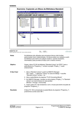SITRAIN Training for
Automation and Drives Página 2-15
Programação Básica em STEP 7
O SIMATIC Manager
SIMATIC S7
Siemens Engenharia e Service 2002. Todos os direitos reservados.
Data: 11/9/2007
Arquivo: S7-Bas-02.15
Exercício: Copiando um Bloco da Biblioteca Standard
Notas As bibliotecas são utilizadas para armazenar blocos onde funções
padronizadas foram implementadas. Os blocos podem ser copiados a partir
da biblioteca para dentro de qualquer projeto e, quando necessário,
renomeados (caso já exista um bloco com o mesmo número).
Objetivo Copiar o bloco FC105 da biblioteca "Standard Library" do STEP 7 para a
pasta Blocks do “Programa_1” contido no projeto “Projeto_1” criado
anteriormente.
O Que Fazer 1. Abra a "Standard Library" a partir do SIMATIC Manager:
File > Open... -> selecione "Library" na caixa de diálogo -> escolha
"Standard Library" na lista -> ok
2. Abra a pasta Blocks do programa "TI-S7-Converting Blocks"
3. No SIMATIC Manager, visualize os dois projetos (“Projeto_1" e "Standard
Library“) ao mesmo tempo em duas janelas:
Window > Arrange > Horizontally
4. Copie o bloco FC 105 arrastando-o com o mouse para dentro da pasta de
programa "Programa_1“.
Resultado O bloco FC 105 é armazenado na pasta Blocks do programa "Programa_1“,
juntamente ao ainda vazio OB 1.
 