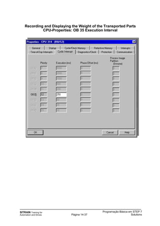 SITRAIN Training for
Automation and Drives
Programação Básica em STEP 7
SolutionsPágina 14-37
Recording and Displaying the Weight of the Transported Parts
CPU-Properties: OB 35 Execution Interval
 