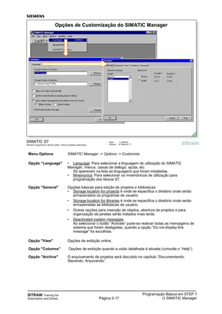 SITRAIN Training for
Automation and Drives Página 2-17
Programação Básica em STEP 7
O SIMATIC Manager
SIMATIC S7
Siemens Engenharia e Service 2002. Todos os direitos reservados.
Data: 11/9/2007
Arquivo: S7-Bas-02.17
Opções de Customização do SIMATIC Manager
Menu Options SIMATIC Manager -> Options -> Customize
Opção “Language" • Language: Para selecionar a linguagem de utilização do SIMATIC
Manager, menus, caixas de diálogo, ajuda, etc.
Só aparecem na lista as linguagens que foram instaladas.
• Mnemonics: Para selecionar os mnemônicos de utilização para
programação dos blocos S7.
Opção "General" Opções básicas para edição de projetos e bibliotecas:
• Storage location for projects é onde se especifica o diretório onde serão
armazenados os programas de usuário.
• Storage location for libraries é onde se especifica o diretório onde serão
armazenadas as bibliotecas de usuário.
• Outras opções para inserção de objetos, abertura de projetos e para
organização de janelas serão tratados mais tarde.
• Deactivated system messages
Ao selecionar o botão “Activate“ pode-se reativar todas as mensagens de
sistema que foram desligadas, quando a opção “Do not display this
message“ foi escolhida.
Opção "View" Opções de exibição online.
Opção "Columns" Opções de exibição quando a visão detalhada é ativada (consulte o “Help“).
Opção "Archive" O arquivamento de projetos será discutido no capítulo “Documentando,
Slavando, Arquivando“.
 