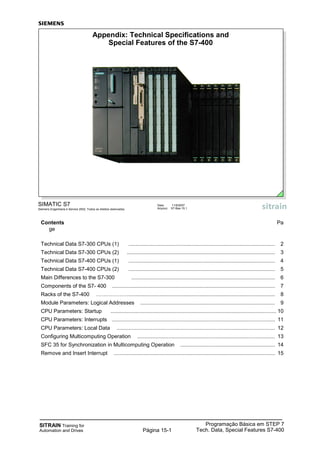 SITRAIN Training for
Automation and Drives
Programação Básica em STEP 7
Tech. Data, Special Features S7-400Página 15-1
Contents Pa
ge
Technical Data S7-300 CPUs (1) ................................................................................................... 2
Technical Data S7-300 CPUs (2) .................................................................................................... 3
Technical Data S7-400 CPUs (1) ................................................................................................... 4
Technical Data S7-400 CPUs (2) ................................................................................................... 5
Main Differences to the S7-300 ................................................................................................. 6
Components of the S7- 400 .............................................................................................................. 7
Racks of the S7-400 ………………................................................................................................... 8
Module Parameters: Logical Addresses ........................................................................................... 9
CPU Parameters: Startup ................................................................................................................ 10
CPU Parameters: Interrupts .............................................................................................................. 11
CPU Parameters: Local Data ........................................................................................................... 12
Configuring Multicomputing Operation ............................................................................................. 13
SFC 35 for Synchronization in Multicomputing Operation ................................................................ 14
Remove and Insert Interrupt ............................................................................................................. 15
SIMATIC S7
Siemens Engenharia e Service 2002. Todos os direitos reservados.
Data: 11/9/2007
Arquivo: S7-Bas-15.1
Appendix: Technical Specifications and
Special Features of the S7-400
 