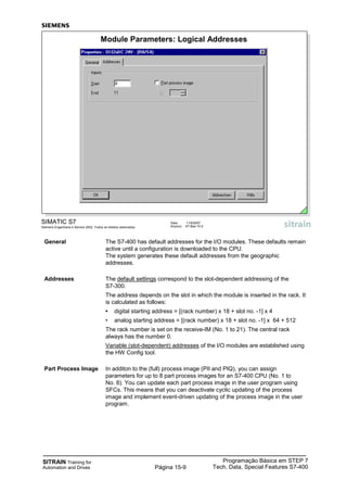 SITRAIN Training for
Automation and Drives
Programação Básica em STEP 7
Tech. Data, Special Features S7-400Página 15-9
General The S7-400 has default addresses for the I/O modules. These defaults remain
active until a configuration is downloaded to the CPU.
The system generates these default addresses from the geographic
addresses.
Addresses The default settings correspond to the slot-dependent addressing of the
S7-300.
The address depends on the slot in which the module is inserted in the rack. It
is calculated as follows:
• digital starting address = [(rack number) x 18 + slot no. -1] x 4
• analog starting address = [(rack number) x 18 + slot no. -1] x 64 + 512
The rack number is set on the receive-IM (No. 1 to 21). The central rack
always has the number 0.
Variable (slot-dependent) addresses of the I/O modules are established using
the HW Config tool.
Part Process Image In additon to the (full) process image (PII and PIQ), you can assign
parameters for up to 8 part process images for an S7-400 CPU (No. 1 to
No. 8). You can update each part process image in the user program using
SFCs. This means that you can deactivate cyclic updating of the process
image and implement event-driven updating of the process image in the user
program.
SIMATIC S7
Siemens Engenharia e Service 2002. Todos os direitos reservados.
Data: 11/9/2007
Arquivo: S7-Bas-15.9
Module Parameters: Logical Addresses
 