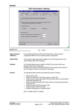 SITRAIN Training for
Automation and Drives
Programação Básica em STEP 7
Tech. Data, Special Features S7-400Página 15-10
SIMATIC S7
Siemens Engenharia e Service 2002. Todos os direitos reservados.
Data: 11/9/2007
Arquivo: S7-Bas-15.10
CPU Parameters: Startup
Setpoint/Actual For specifying whether the CPU should stall start up if the actual I/O
Difference configuration differs from the setpoint (preset) configuration.
Delete PIQ!!! The process image output table is deleted in the first residual cycle on hot
restart. Always select this if possible.
Restarts On Complete Restart (warm restart), the M/C/Ts are reset and the user
program starts from the beginning.
On Restart (hot restart), the retentive M/C/Ts are not reset and execution of
the user program resumes at the point of interruption.
Actions The operating system performs the following actions on startup:
• deletes stacks (CR)
• resets non-retentive bit memories, timers, counter (CR)
• resets process image output table PIQ (CR), takes action as instructed by
parameter assignment (R)
• resets external output area (CR), takes action as instructed by parameter
assignment (R)
• resets interrupts (CR/R) by means of OD
• updates system status list (CR/R)
• transfers configuration to modules (CR/R)
(CR= complete restart, R= restart).
 