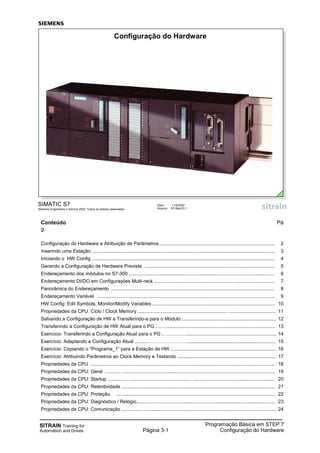 SITRAIN Training for
Automation and Drives Página 3-1
Programação Básica em STEP 7
Configuração do Hardware
Conteúdo Pá
g.
Configuração do Hardware e Atribuição de Parâmetros...................................................................................... 2
Inserindo uma Estação ....................................................................................................................................... 3
Iniciando o HW Config ........................................................................................................................................ 4
Gerando a Configuração de Hardware Prevista ….............................................................................................. 5
Endereçamento dos módulos no S7-300 ............................................................................................................ 6
Endereçamento DI/DO em Configurações Multi-rack .........................................................…............................. 7
Panorâmica do Endereçamento .......................................................................................................................... 8
Endereçamento Variável .................................................................................................................................... 9
HW Config: Edit Symbols, Monitor/Modify Variables ........................................................................................... 10
Propriedades da CPU: Ciclo / Clock Memory .................................................................….................................. 11
Salvando a Configuração de HW e Transferindo-a para o Módulo ...................................................................... 12
Transferindo a Configuração de HW Atual para o PG ….…................................................................................. 13
Exercício: Transferindo a Configuração Atual para o PG .…………….................................................................. 14
Exercício: Adaptando a Configuração Atual ..........…………………….................................................................. 15
Exercício: Copiando o “Programa_1” para a Estação de HW .............................................................................. 16
Exercício: Atribuindo Parâmetros ao Clock Memory e Testando ......................................................................... 17
Propriedades da CPU ......................................................................................................................................... 18
Propriedades da CPU: Geral …........…................................................................................................................ 19
Propriedades da CPU: Startup ..............…...........................................…............................................................ 20
Propriedades da CPU: Retentividade .................................................................................................................. 21
Propriedades da CPU: Proteção ...................................................................................................................... 22
Propriedades da CPU: Diagnóstico / Relógio.............…....................................................................................... 23
Propriedades da CPU: Comunicação .............….................................................................................................. 24
SIMATIC S7
Siemens Engenharia e Service 2002. Todos os direitos reservados.
Data: 11/9/2007
Arquivo: S7-Bas-03.1
Configuração do Hardware
 