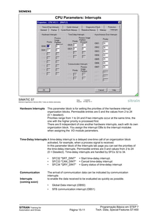 SITRAIN Training for
Automation and Drives
Programação Básica em STEP 7
Tech. Data, Special Features S7-400Página 15-11
Hardware Interrupts This parameter block is for setting the priorities of the hardware interrupt
organization blocks. Permissible entries are 0 and the values from 2 to 24
(0 = deselect).
Priorities range from 1 to 24 and if two interrupts occur at the same time, the
one with the higher priority is processed first.
There are 8 independent of one another hardware interrupts, each with its own
organization block. You assign the interrupt OBs to the interrupt modules
when assigning the I/O module parameters.
Time-Delay Interrupts A time-delay interrupt is a delayed one-time call of an organization block
activated, for example, when a process signal is received.
In this parameter block of the Interrupts tab page you can set the priorities of
the time-delay interrupts. Permissible entries are 0 and values from 2 to 24
(0 = Deselect). Time-delay interrupts are handled by SFCs 32 to 34.
• SFC32 "SRT_DINT" = Start time-delay interrupt.
• SFC33 "CAN_DINT" = Cancel time-delay interrupt
• SFC34 "QRY_DINT" = Query status of time-delay interrupt
Communication The arrival of communication data can be indicated by communication
interrupts
Interrupts to enable the data received to be evaluated as quickly as possible.
(coming soon)
• Global Data interrupt (OB50)
• SFB communication interrupt (OB51)
SIMATIC S7
Siemens Engenharia e Service 2002. Todos os direitos reservados.
Data: 11/9/2007
Arquivo: S7-Bas-15.11
CPU Parameters: Interrupts
 