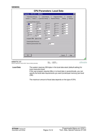 SITRAIN Training for
Automation and Drives
Programação Básica em STEP 7
Tech. Data, Special Features S7-400Página 15-12
SIMATIC S7
Siemens Engenharia e Service 2002. Todos os direitos reservados.
Data: 11/9/2007
Arquivo: S7-Bas-15.12
CPU Parameters: Local Data
Local Data The system reserves 256 bytes in the local data stack (default setting) for
every execution level.
If the user program requires little or no local data in several levels, you can
specify the local data requirements you want (scratchpad memory) per level
(OB).
The maximum amount of local data depends on the type of CPU.
 