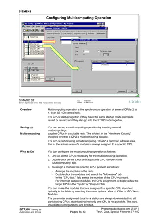 SITRAIN Training for
Automation and Drives
Programação Básica em STEP 7
Tech. Data, Special Features S7-400Página 15-13
SIMATIC S7
Siemens Engenharia e Service 2002. Todos os direitos reservados.
Data: 11/9/2007
Arquivo: S7-Bas-15.13
Configuring Multicomputing Operation
Overview Multicomputing operation is the synchronous operation of several CPUs (2 to
4) in an S7-400 central rack.
The CPUs startup together, if they have the same startup mode (complete
restart or restart) and they also go into the STOP mode together.
Setting Up You can set up a multicomputing operation by inserting several
multicomputing-
Multicomputing capable CPUs in a suitable rack. The infotext in the "Hardware Catalog"
indicates whether a CPU is multicomputing-capable.
The CPUs participating in multicomputing, "divide" a common address area,
that is, the adress area of a module is always assigned to a specific CPU.
What to Do You can configure the multicomputing operation as follows:
1. Line up all the CPUs necessary for the multicomputing operation.
2. Double-click on the CPUs and adjust the CPU number in the
"Multicomputing" tab.
3. To assign a module to a specific CPU, proceed as follows:
- Arrange the modules in the rack.
- Double-click the modules and select the "Addresses" tab.
- In the "CPU Nu.." field select the number of the CPU you want.
For interrupt capable modules, the CPU assignment is displayed as the
target CPU in the "Inputs" or "Outputs" tab.
You can make the modules that are assigned to a specific CPU stand out
optically in the table by selecting the menu options View -> Filter -> CPU No.x
Modules.
The parameter assignment data for a station are always downloaded into all
participating CPUs; downloading into only one CPU is not possible. That way,
inconsistent configurations are avoided.
 