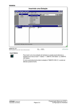 SITRAIN Training for
Automation and Drives Página 3-3
Programação Básica em STEP 7
Configuração do Hardware
Insert Station
Para inserir uma nova estação de hardware no projeto atual selecione a
seqüência de menus Insert -> Station -> SIMATIC 300 Station ou SIMATIC
400 Station.
O nome automaticamente dado à estação é "SIMATIC 300 (1)“, e pode ser
alterado posteriormente.
SIMATIC S7
Siemens Engenharia e Service 2002. Todos os direitos reservados.
Data: 11/9/2007
Arquivo: S7-Bas-03.3
Inserindo uma Estação
 