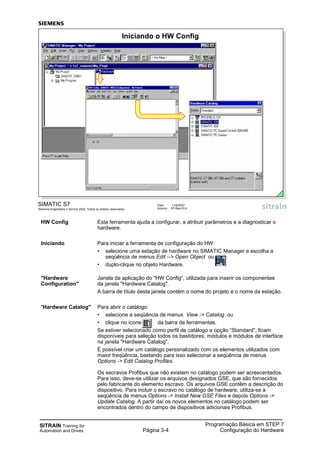 SITRAIN Training for
Automation and Drives Página 3-4
Programação Básica em STEP 7
Configuração do Hardware
HW Config Esta ferramenta ajuda a configurar, a atribuir parâmetros e a diagnosticar o
hardware.
Iniciando Para iniciar a ferramenta de configuração do HW:
• selecione uma estação de hardware no SIMATIC Manager e escolha a
seqüência de menus Edit --> Open Object ou
• duplo-clique no objeto Hardware.
"Hardware Janela da aplicação do "HW Config“, utilizada para inserir os componentes
Configuration" da janela "Hardware Catalog".
A barra de título desta janela contém o nome do projeto e o nome da estação.
"Hardware Catalog" Para abrir o catálogo:
• selecione a seqüência de menus View -> Catalog ou
• clique no ícone da barra de ferramentas.
Se estiver selecionado como perfil de catálogo a opção “Standard”, ficam
disponíveis para seleção todos os bastidores, módulos e módulos de interface
na janela "Hardware Catalog".
É possível criar um catálogo personalizado com os elementos utilizados com
maior freqüência, bastando para isso selecionar a seqüência de menus
Options -> Edit Catalog Profiles.
Os escravos Profibus que não existem no catálogo podem ser acrescentados.
Para isso, deve-se utilizar os arquivos designados GSE, que são fornecidos
pelo fabricante do elemento escravo. Os arquivos GSE contêm a descrição do
dispositivo. Para incluir o escravo no catálogo de hardware, utiliza-se a
seqüência de menus Options -> Install New GSE Files e depois Options ->
Update Catalog. A partir daí os novos elementos no catálogo podem ser
encontrados dentro do campo de dispositivos adicionais Profibus.
SIMATIC S7
Siemens Engenharia e Service 2002. Todos os direitos reservados.
Data: 11/9/2007
Arquivo: S7-Bas-03.4
Iniciando o HW Config
 