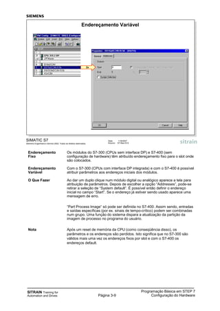 SITRAIN Training for
Automation and Drives Página 3-9
Programação Básica em STEP 7
Configuração do Hardware
SIMATIC S7
Siemens Engenharia e Service 2002. Todos os direitos reservados.
Data: 11/9/2007
Arquivo: S7-Bas-03.9
Endereçamento Variável
2x
Endereçamento Os módulos do S7-300 (CPUs sem interface DP) e S7-400 (sem
Fixo configuração de hardware) têm atribuído endereçamento fixo para o slot onde
são colocados.
Endereçamento Com o S7-300 (CPUs com interface DP integrada) e com o S7-400 é possível
Variável atribuir parâmetros aos endereços iniciais dos módulos.
O Que Fazer Ao dar um duplo clique num módulo digital ou analógico aparece a tela para
atribuição de parâmetros. Depois de escolher a opção “Addresses”, pode-se
retirar a seleção de “System default”. É possível então definir o endereço
inicial no campo “Start“. Se o endereço já estiver sendo usado aparece uma
mensagem de erro.
“Part Process Image“ só pode ser definida no S7-400. Assim sendo, entradas
e saídas específicas (por ex. sinais de tempo-crítico) podem ser combinadas
num grupo. Uma função do sistema dispara a atualização da partição da
imagem de processo no programa do usuário.
Nota Após um reset de memória da CPU (como conseqüência disso), os
parâmetros e os endereços são perdidos. Isto significa que no S7-300 são
válidos mais uma vez os endereços fixos por slot e com o S7-400 os
endereços default.
 