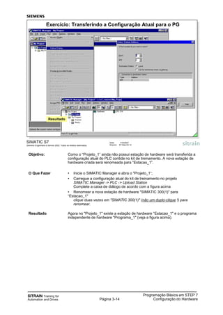 SITRAIN Training for
Automation and Drives Página 3-14
Programação Básica em STEP 7
Configuração do Hardware
SIMATIC S7
Siemens Engenharia e Service 2002. Todos os direitos reservados.
Data: 11/9/2007
Arquivo: S7-Bas-03.14
Exercício: Transferindo a Configuração Atual para o PG
Resultado
Objetivo: Como o “Projeto_1” ainda não possui estação de hardware será transferida a
configuração atual do PLC contida no kit de treinamento. A nova estação de
hardware criada será renomeada para “Estacao_1”.
O Que Fazer • Inicie o SIMATIC Manager e abra o "Projeto_1“;
• Carregue a configuração atual do kit de treinamento no projeto
SIMATIC Manager -> PLC -> Upload Station
Complete a caixa de diálogo de acordo com a figura acima
• Renomear a nova estação de hardware "SIMATIC 300(1)" para
“Estacao_1"
clique duas vezes em "SIMATIC 300(1)" (não um duplo-clique !) para
renomear.
Resultado Agora no "Projeto_1" existe a estação de hardware “Estacao_1" e o programa
independente de hardware "Programa_1" (veja a figura acima).
 