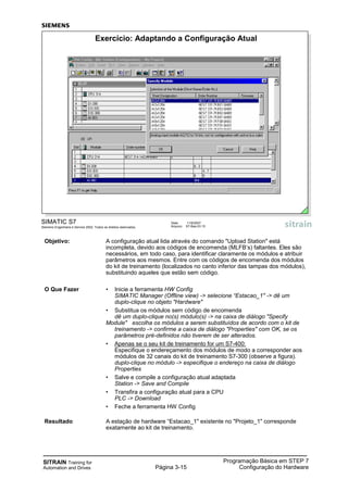 SITRAIN Training for
Automation and Drives Página 3-15
Programação Básica em STEP 7
Configuração do Hardware
SIMATIC S7
Siemens Engenharia e Service 2002. Todos os direitos reservados.
Data: 11/9/2007
Arquivo: S7-Bas-03.15
Exercício: Adaptando a Configuração Atual
Objetivo: A configuração atual lida através do comando "Upload Station" está
incompleta, devido aos códigos de encomenda (MLFB’s) faltantes. Eles são
necessários, em todo caso, para identificar claramente os módulos e atribuir
parâmetros aos mesmos. Entre com os códigos de encomenda dos módulos
do kit de treinamento (localizados no canto inferior das tampas dos módulos),
substituindo aqueles que estão sem código.
O Que Fazer • Inicie a ferramenta HW Config
SIMATIC Manager (Offline view) -> selecione “Estacao_1" -> dê um
duplo-clique no objeto "Hardware"
• Substitua os módulos sem código de encomenda
dê um duplo-clique no(s) módulo(s) -> na caixa de diálogo "Specify
Module" escolha os módulos a serem substituídos de acordo com o kit de
treinamento -> confirme a caixa de diálogo "Properties" com OK, se os
parâmetros pré-definidos não tiverem de ser alterados.
• Apenas se o seu kit de treinamento for um S7-400:
Especifique o endereçamento dos módulos de modo a corresponder aos
módulos de 32 canais do kit de treinamento S7-300 (observe a figura).
duplo-clique no módulo -> especifique o endereço na caixa de diálogo
Properties
• Salve e compile a configuração atual adaptada
Station -> Save and Compile
• Transfira a configuração atual para a CPU
PLC -> Download
• Feche a ferramenta HW Config
Resultado A estação de hardware “Estacao_1" existente no "Projeto_1" corresponde
exatamente ao kit de treinamento.
 