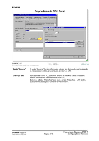 SITRAIN Training for
Automation and Drives Página 3-19
Programação Básica em STEP 7
Configuração do Hardware
Opção "General" A seção "General" fornece informação sobre o tipo do módulo, sua localização
e, no caso dos módulos programáveis, o endereço MPI.
Endereço MPI Para conectar vários PLCs em rede através da interface MPI é necessário
atribuir um endereço MPI diferente a cada CPU.
Selecione o botão "Properties" para abrir a janela "Properties - MPI Node",
que contém duas seções: "General" e "Parameters".
SIMATIC S7
Siemens Engenharia e Service 2002. Todos os direitos reservados.
Data: 11/9/2007
Arquivo: S7-Bas-03.19
Propriedades da CPU: Geral
 