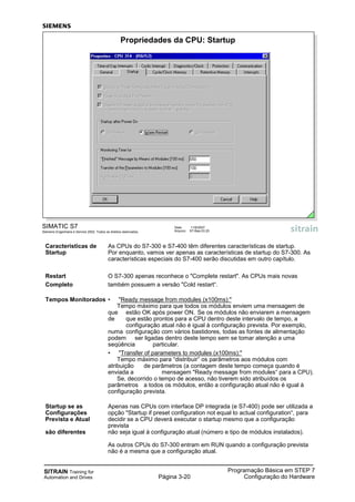 SITRAIN Training for
Automation and Drives Página 3-20
Programação Básica em STEP 7
Configuração do Hardware
Características de As CPUs do S7-300 e S7-400 têm diferentes características de startup.
Startup Por enquanto, vamos ver apenas as características de startup do S7-300. As
características especiais do S7-400 serão discutidas em outro capítulo.
Restart O S7-300 apenas reconhece o "Complete restart". As CPUs mais novas
Completo também possuem a versão "Cold restart“.
Tempos Monitorados • "Ready message from modules (x100ms):"
Tempo máximo para que todos os módulos enviem uma mensagem de
que estão OK após power ON. Se os módulos não enviarem a mensagem
de que estão prontos para a CPU dentro deste intervalo de tempo, a
configuração atual não é igual à configuração prevista. Por exemplo,
numa configuração com vários bastidores, todas as fontes de alimentação
podem ser ligadas dentro deste tempo sem se tomar atenção a uma
seqüência particular.
• "Transfer of parameters to modules (x100ms):"
Tempo máximo para “distribuir” os parâmetros aos módulos com
atribuição de parâmetros (a contagem deste tempo começa quando é
enviada a mensagem "Ready message from modules“ para a CPU).
Se, decorrido o tempo de acesso, não tiverem sido atribuídos os
parâmetros a todos os módulos, então a configuração atual não é igual à
configuração prevista.
Startup se as Apenas nas CPUs com interface DP integrada (e S7-400) pode ser utilizada a
Configurações opção "Startup if preset configuration not equal to actual configuration“, para
Prevista e Atual decidir se a CPU deverá executar o startup mesmo que a configuração
prevista
são diferentes não seja igual á configuração atual (número e tipo de módulos instalados).
As outros CPUs do S7-300 entram em RUN quando a configuração prevista
não é a mesma que a configuração atual.
SIMATIC S7
Siemens Engenharia e Service 2002. Todos os direitos reservados.
Data: 11/9/2007
Arquivo: S7-Bas-03.20
Propriedades da CPU: Startup
 