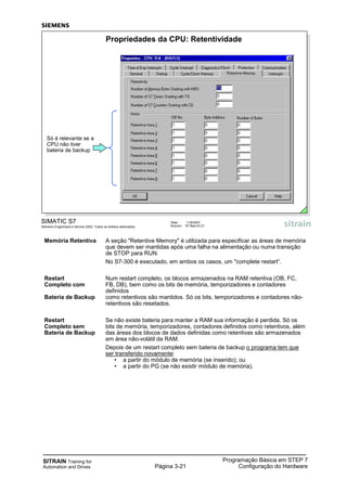 SITRAIN Training for
Automation and Drives Página 3-21
Programação Básica em STEP 7
Configuração do Hardware
Memória Retentiva A seção "Retentive Memory" é utilizada para especificar as áreas de memória
que devem ser mantidas após uma falha na alimentação ou numa transição
de STOP para RUN.
No S7-300 é executado, em ambos os casos, um "complete restart“.
Restart Num restart completo, os blocos armazenados na RAM retentiva (OB, FC,
Completo com FB, DB), bem como os bits de memória, temporizadores e contadores
definidos
Bateria de Backup como retentivos são mantidos. Só os bits, temporizadores e contadores não-
retentivos são resetados.
Restart Se não existe bateria para manter a RAM sua informação é perdida. Só os
Completo sem bits de memória, temporizadores, contadores definidos como retentivos, além
Bateria de Backup das áreas dos blocos de dados definidas como retentivas são armazenados
em área não-volátil da RAM.
Depois de um restart completo sem bateria de backup o programa tem que
ser transferido novamente:
• a partir do módulo de memória (se inserido); ou
• a partir do PG (se não existir módulo de memória).
SIMATIC S7
Siemens Engenharia e Service 2002. Todos os direitos reservados.
Data: 11/9/2007
Arquivo: S7-Bas-03.21
Propriedades da CPU: Retentividade
Só é relevante se a
CPU não tiver
bateria de backup
 