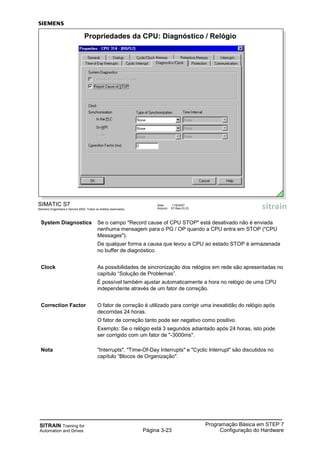 SITRAIN Training for
Automation and Drives Página 3-23
Programação Básica em STEP 7
Configuração do Hardware
System Diagnostics Se o campo "Record cause of CPU STOP" está desativado não é enviada
nenhuma mensagem para o PG / OP quando a CPU entra em STOP ("CPU
Messages").
De qualquer forma a causa que levou a CPU ao estado STOP é armazenada
no buffer de diagnóstico.
Clock As possibilidades de sincronização dos relógios em rede são apresentadas no
capítulo “Solução de Problemas”.
É possível também ajustar automaticamente a hora no relógio de uma CPU
independente através de um fator de correção.
Correction Factor O fator de correção é utilizado para corrigir uma inexatidão do relógio após
decorridas 24 horas.
O fator de correção tanto pode ser negativo como positivo.
Exemplo: Se o relógio está 3 segundos adiantado após 24 horas, isto pode
ser corrigido com um fator de "-3000ms".
Nota "Interrupts", "Time-Of-Day Interrupts" e "Cyclic Interrupt" são discutidos no
capítulo “Blocos de Organização".
SIMATIC S7
Siemens Engenharia e Service 2002. Todos os direitos reservados.
Data: 11/9/2007
Arquivo: S7-Bas-03.23
Propriedades da CPU: Diagnóstico / Relógio
 