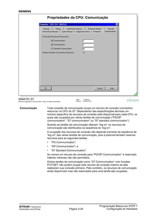 SITRAIN Training for
Automation and Drives Página 3-24
Programação Básica em STEP 7
Configuração do Hardware
SIMATIC S7
Siemens Engenharia e Service 2002. Todos os direitos reservados.
Data: 11/9/2007
Arquivo: S7-Bas-03.24
Propriedades da CPU: Comunicação
Comunicação Toda conexão de comunicação ocupa um recurso de conexão (connection
resource) na CPU do S7. Dependendo das especificações técnicas um
número específico de recursos de conexão está disponível para cada CPU, os
quais são ocupados por várias tarefas de comunicação (“PG/OP
communication”, “S7 communication” ou “S7 standard communication”).
Quando as tarefas de comunicação efetuam “log on” os recursos de
comunicação são distribuídos na seqüência do “log on”.
A ocupação dos recursos de conexão não depende somente da seqüência de
“log on” das várias tarefas de comunicação, pois é possível também reservar
recursos para as seguintes tarefas:
• “PG Communication”;
• “OP Communication”; e
• “S7 Standard Communication”.
Ao menos um recurso de conexão para “PG/OP Communication” é reservado.
Valores menores não são permitidos.
Outras tarefas de comunicação como “S7 Communication” com funções
PUT/GET não podem ocupar este recurso de conexão mesmo se elas
realizarem sua conexão primeiro. Pelo contrário, os recursos de comunicação
ainda disponíveis mas não reservados para uma tarefa são ocupados.
 