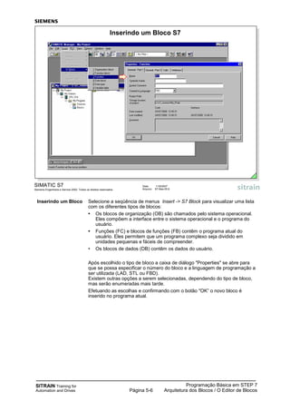 SITRAIN Training for
Automation and Drives
Programação Básica em STEP 7
Arquitetura dos Blocos / O Editor de BlocosPágina 5-6
SIMATIC S7
Siemens Engenharia e Service 2002. Todos os direitos reservados.
Data: 11/9/2007
Arquivo: S7-Bas-05.6
Inserindo um Bloco S7
Inserindo um Bloco Selecione a seqüência de menus Insert -> S7 Block para visualizar uma lista
com os diferentes tipos de blocos:
• Os blocos de organização (OB) são chamados pelo sistema operacional.
Eles compõem a interface entre o sistema operacional e o programa do
usuário.
• Funções (FC) e blocos de funções (FB) contêm o programa atual do
usuário. Eles permitem que um programa complexo seja dividido em
unidades pequenas e fáceis de compreender.
• Os blocos de dados (DB) contêm os dados do usuário.
Após escolhido o tipo de bloco a caixa de diálogo "Properties" se abre para
que se possa especificar o número do bloco e a linguagem de programação a
ser utilizada (LAD, STL ou FBD).
Existem outras opções a serem selecionadas, dependendo do tipo de bloco,
mas serão enumeradas mais tarde.
Efetuando as escolhas e confirmando com o botão "OK” o novo bloco é
inserido no programa atual.
 