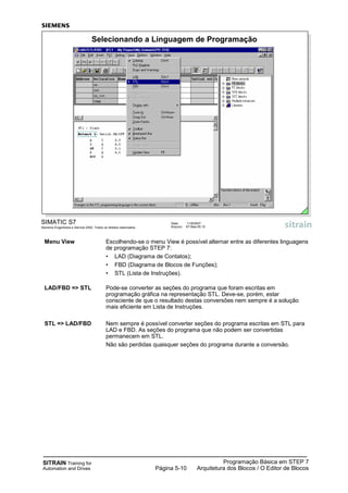SITRAIN Training for
Automation and Drives
Programação Básica em STEP 7
Arquitetura dos Blocos / O Editor de BlocosPágina 5-10
Menu View Escolhendo-se o menu View é possível alternar entre as diferentes linguagens
de programação STEP 7:
• LAD (Diagrama de Contatos);
• FBD (Diagrama de Blocos de Funções);
• STL (Lista de Instruções).
LAD/FBD => STL Pode-se converter as seções do programa que foram escritas em
programação gráfica na representação STL. Deve-se, porém, estar
consciente de que o resultado destas conversões nem sempre é a solução
mais eficiente em Lista de Instruções.
STL => LAD/FBD Nem sempre é possível converter seções do programa escritas em STL para
LAD e FBD. As seções do programa que não podem ser convertidas
permanecem em STL.
Não são perdidas quaisquer seções do programa durante a conversão.
SIMATIC S7
Siemens Engenharia e Service 2002. Todos os direitos reservados.
Data: 11/9/2007
Arquivo: S7-Bas-05.10
Selecionando a Linguagem de Programação
 