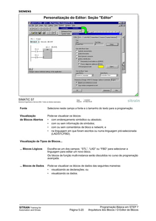 SITRAIN Training for
Automation and Drives
Programação Básica em STEP 7
Arquitetura dos Blocos / O Editor de BlocosPágina 5-20
Fonte Selecione neste campo a fonte e o tamanho do texto para a programação.
Visualização Pode-se visualizar os blocos:
de Blocos Abertos • com endereçamento simbólico ou absoluto;
• com ou sem informação de símbolos;
• com ou sem comentários de bloco e network; e
• na linguagem em que foram escritos ou numa linguagem pré-selecionada
(LAD/STL/FBD).
Visualização de Tipos de Blocos...
... Blocos Lógicos Escolhe-se um dos campos “STL”, “LAD” ou “FBD” para selecionar a
linguagem para editar um novo bloco.
Os blocos de função multi-instance serão discutidos no curso de programação
avançada.
... Blocos de Dados Pode-se visualizar os blocos de dados das seguintes maneiras:
• visualizando as declarações; ou
• visualizando os dados.
SIMATIC S7
Siemens Engenharia e Service 2002. Todos os direitos reservados.
Data: 11/9/2007
Arquivo: S7-Bas-05.20
Personalização do Editor: Seção "Editor"
(Q 4.0)
 