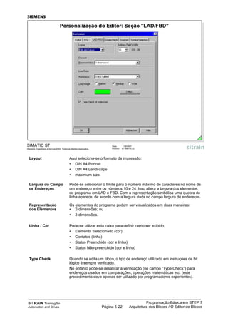 SITRAIN Training for
Automation and Drives
Programação Básica em STEP 7
Arquitetura dos Blocos / O Editor de BlocosPágina 5-22
Layout Aqui seleciona-se o formato da impressão:
• DIN A4 Portrait
• DIN A4 Landscape
• maximum size.
Largura do Campo Pode-se selecionar o limite para o número máximo de caracteres no nome de
de Endereços um endereço entre os números 10 e 24. Isso altera a largura dos elementos
de programa em LAD e FBD. Com a representação simbólica uma quebra de
linha aparece, de acordo com a largura dada no campo largura de endereços.
Representação Os elementos do programa podem ser visualizados em duas maneiras:
dos Elementos • 2-dimensões; ou
• 3-dimensões.
Linha / Cor Pode-se utilizar esta caixa para definir como ser exibido
• Elemento Selecionado (cor)
• Contatos (linha)
• Status Preenchido (cor e linha)
• Status Não-preenchido (cor e linha)
Type Check Quando se edita um bloco, o tipo de endereço utilizado em instruções de bit
lógico é sempre verificado.
No entanto pode-se desativar a verificação (no campo “Type Check”) para
endereços usados em comparações, operações matemáticas etc. (este
procedimento deve apenas ser utilizado por programadores experientes).
SIMATIC S7
Siemens Engenharia e Service 2002. Todos os direitos reservados.
Data: 11/9/2007
Arquivo: S7-Bas-05.22
Personalização do Editor: Seção "LAD/FBD"
 