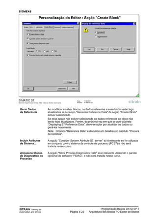 SITRAIN Training for
Automation and Drives
Programação Básica em STEP 7
Arquitetura dos Blocos / O Editor de BlocosPágina 5-23
Gerar Dados Ao modificar e salvar blocos, os dados referentes a esse bloco serão logo
de Referência atualizados se o campo “Generate Reference Data" da seção “Create Block"
estiver selecionado.
Se essa opção não estiver selecionada os dados referentes ao bloco não
serão logo atualizados. Porém, da próxima vez em que se abrir a janela
“Displaying S7 Reference Data", deve-se optar por atualizar os dados ou
gerá-los novamente.
Nota: O tópico "Reference Data" é discutido em detalhes no capítulo “Procura
de Defeitos".
Incluir Atributos A opção “Consider System Attribute S7_server" só é relevante se for utilizada
de Sistema... em conjunto com o sistema de controle de processo (PCS7) e não será
tratada nesse curso.
Armazenar Dados A opção "Store Process Diagnostics Data" só é relevante utilizando o pacote
de Diagnóstico do opcional de software "PDIAG“, e não será tratada nesse curso.
Processo
SIMATIC S7
Siemens Engenharia e Service 2002. Todos os direitos reservados.
Data: 11/9/2007
Arquivo: S7-Bas-05.23
Personalização do Editor : Seção "Create Block"
 