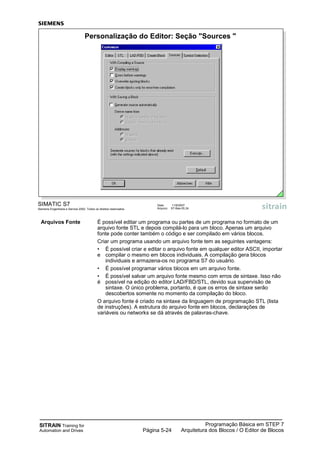 SITRAIN Training for
Automation and Drives
Programação Básica em STEP 7
Arquitetura dos Blocos / O Editor de BlocosPágina 5-24
Arquivos Fonte É possível editar um programa ou partes de um programa no formato de um
arquivo fonte STL e depois compilá-lo para um bloco. Apenas um arquivo
fonte pode conter também o código e ser compilado em vários blocos.
Criar um programa usando um arquivo fonte tem as seguintes vantagens:
• É possível criar e editar o arquivo fonte em qualquer editor ASCII, importar
e compilar o mesmo em blocos individuais. A compilação gera blocos
individuais e armazena-os no programa S7 do usuário.
• É possível programar vários blocos em um arquivo fonte.
• É possível salvar um arquivo fonte mesmo com erros de sintaxe. Isso não
é possível na edição do editor LAD/FBD/STL, devido sua supervisão de
sintaxe. O único problema, portanto, é que os erros de sintaxe serão
descobertos somente no momento da compilação do bloco.
O arquivo fonte é criado na sintaxe da linguagem de programação STL (lista
de instruções). A estrutura do arquivo fonte em blocos, declarações de
variáveis ou networks se dá através de palavras-chave.
SIMATIC S7
Siemens Engenharia e Service 2002. Todos os direitos reservados.
Data: 11/9/2007
Arquivo: S7-Bas-05.24
Personalização do Editor: Seção "Sources "
 