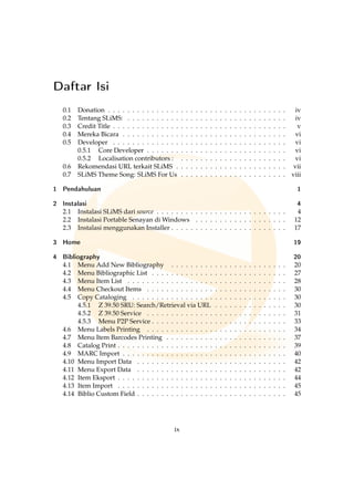 Daftar Isi
0.1 Donation . . . . . . . . . . . . . . . . . . . . . . . . . . . . . . . . . . . . . iv
0.2 Tentang SLiMS: . . . . . . . . . . . . . . . . . . . . . . . . . . . . . . . . . iv
0.3 Credit Title . . . . . . . . . . . . . . . . . . . . . . . . . . . . . . . . . . . . v
0.4 Mereka Bicara . . . . . . . . . . . . . . . . . . . . . . . . . . . . . . . . . . vi
0.5 Developer . . . . . . . . . . . . . . . . . . . . . . . . . . . . . . . . . . . . vi
0.5.1 Core Developer . . . . . . . . . . . . . . . . . . . . . . . . . . . . . vi
0.5.2 Localisation contributors : . . . . . . . . . . . . . . . . . . . . . . vi
0.6 Rekomendasi URL terkait SLiMS . . . . . . . . . . . . . . . . . . . . . . . vii
0.7 SLiMS Theme Song: SLiMS For Us . . . . . . . . . . . . . . . . . . . . . . viii
1 Pendahuluan 1
2 Instalasi 4
2.1 Instalasi SLiMS dari source . . . . . . . . . . . . . . . . . . . . . . . . . . . 4
2.2 Instalasi Portable Senayan di Windows . . . . . . . . . . . . . . . . . . . 12
2.3 Instalasi menggunakan Installer . . . . . . . . . . . . . . . . . . . . . . . . 17
3 Home 19
4 Bibliography 20
4.1 Menu Add New Bibliography . . . . . . . . . . . . . . . . . . . . . . . . 20
4.2 Menu Bibliographic List . . . . . . . . . . . . . . . . . . . . . . . . . . . . 27
4.3 Menu Item List . . . . . . . . . . . . . . . . . . . . . . . . . . . . . . . . . 28
4.4 Menu Checkout Items . . . . . . . . . . . . . . . . . . . . . . . . . . . . . 30
4.5 Copy Cataloging . . . . . . . . . . . . . . . . . . . . . . . . . . . . . . . . 30
4.5.1 Z 39.50 SRU: Search/Retrieval via URL . . . . . . . . . . . . . . . 30
4.5.2 Z 39.50 Service . . . . . . . . . . . . . . . . . . . . . . . . . . . . . 31
4.5.3 Menu P2P Service . . . . . . . . . . . . . . . . . . . . . . . . . . . . 33
4.6 Menu Labels Printing . . . . . . . . . . . . . . . . . . . . . . . . . . . . . 34
4.7 Menu Item Barcodes Printing . . . . . . . . . . . . . . . . . . . . . . . . . 37
4.8 Catalog Print . . . . . . . . . . . . . . . . . . . . . . . . . . . . . . . . . . . 39
4.9 MARC Import . . . . . . . . . . . . . . . . . . . . . . . . . . . . . . . . . . 40
4.10 Menu Import Data . . . . . . . . . . . . . . . . . . . . . . . . . . . . . . . 42
4.11 Menu Export Data . . . . . . . . . . . . . . . . . . . . . . . . . . . . . . . 42
4.12 Item Eksport . . . . . . . . . . . . . . . . . . . . . . . . . . . . . . . . . . . 44
4.13 Item Import . . . . . . . . . . . . . . . . . . . . . . . . . . . . . . . . . . . 45
4.14 Biblio Custom Field . . . . . . . . . . . . . . . . . . . . . . . . . . . . . . . 45
ix
 