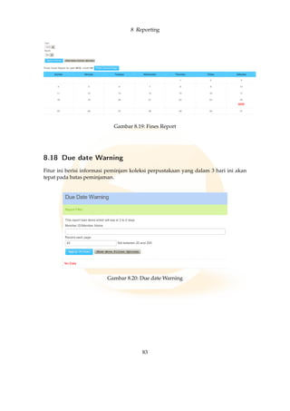 8 Reporting
Gambar 8.19: Fines Report
8.18 Due date Warning
Fitur ini berisi informasi peminjam koleksi perpustakaan yang dalam 3 hari ini akan
tepat pada batas peminjaman.
Gambar 8.20: Due date Warning
83
 