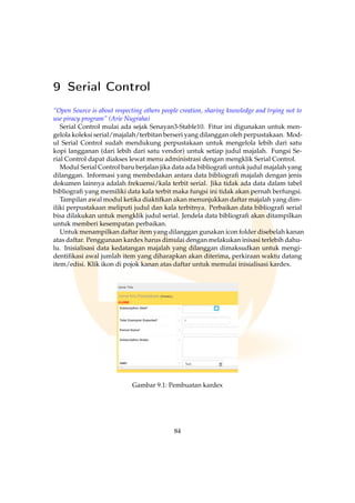 9 Serial Control
“Open Source is about respecting others people creation, sharing knowledge and trying not to
use piracy program” (Arie Nugraha)
Serial Control mulai ada sejak Senayan3-Stable10. Fitur ini digunakan untuk men-
gelola koleksi serial/majalah/terbitan berseri yang dilanggan oleh perpustakaan. Mod-
ul Serial Control sudah mendukung perpustakaan untuk mengelola lebih dari satu
kopi langganan (dari lebih dari satu vendor) untuk setiap judul majalah. Fungsi Se-
rial Control dapat diakses lewat menu administrasi dengan mengklik Serial Control.
Modul Serial Control baru berjalan jika data ada bibliograﬁ untuk judul majalah yang
dilanggan. Informasi yang membedakan antara data bibliograﬁ majalah dengan jenis
dokumen lainnya adalah frekuensi/kala terbit serial. Jika tidak ada data dalam tabel
bibliograﬁ yang memiliki data kala terbit maka fungsi ini tidak akan pernah berfungsi.
Tampilan awal modul ketika diaktifkan akan menunjukkan daftar majalah yang dim-
iliki perpustakaan meliputi judul dan kala terbitnya. Perbaikan data bibliograﬁ serial
bisa dilakukan untuk mengklik judul serial. Jendela data bibliograﬁ akan ditampilkan
untuk memberi kesempatan perbaikan.
Untuk menampilkan daftar item yang dilanggan gunakan icon folder disebelah kanan
atas daftar. Penggunaan kardex harus dimulai dengan melakukan inisasi terlebih dahu-
lu. Inisialisasi data kedatangan majalah yang dilanggan dimaksudkan untuk mengi-
dentiﬁkasi awal jumlah item yang diharapkan akan diterima, perkiraan waktu datang
item/edisi. Klik ikon di pojok kanan atas daftar untuk memulai inisialisasi kardex.
Gambar 9.1: Pembuatan kardex
84
 