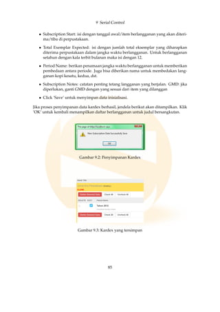 9 Serial Control
• Subscription Start: isi dengan tanggal awal/item berlangganan yang akan diteri-
ma/tiba di perpustakaan.
• Total Exemplar Expected: isi dengan jumlah total eksemplar yang diharapkan
diterima perpustakaan dalam jangka waktu berlangganan. Untuk berlangganan
setahun dengan kala terbit bulanan maka isi dengan 12.
• Period Name: berikan penamaan jangka waktu berlangganan untuk memberikan
pembedaan antara periode. Juga bisa diberikan nama untuk membedakan lang-
ganan kopi kesatu, kedua, dst.
• Subscription Notes: catatan penting tetang langganan yang berjalan. GMD: jika
diperlukan, ganti GMD dengan yang sesuai dari item yang dilanggan
• Click ’Save’ untuk menyimpan data inisialisasi.
Jika proses penyimpanan data kardex berhasil, jendela berikut akan ditampilkan. Klik
’OK’ untuk kembali menampilkan daftar berlangganan untuk judul bersangkutan.
Gambar 9.2: Penyimpanan Kardex
Gambar 9.3: Kardex yang tersimpan
85
 