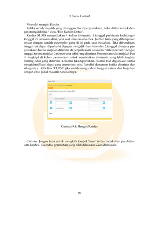 9 Serial Control
Memulai mengisi Kardex
Ketika serial/majalah yang dilanggan tiba diperpustakaan, buka daftar kardek den-
gan mengklik link “View/Edit Kardex Detail”.
Kardex SLiMS menyediakan 4 kolom informasi: 1.tanggal perkiraan kedatangan
Tanggal ini otomasis diisi pada saat inisialisasi kardex. Jumlah baris yang ditampilkan
sesuai dengan jumlah eksemplar yang di isi pada saat inisialisai. Jika dibutuhkan,
tanggal ini dapat diperbaiki dengan mengklik ikon kalender 2.tanggal diterima per-
pustakaan Ketika majalah diterima di perpustakaan isi kolom “date received” dengan
tanggal terima majalah 3.nomor urut edisi yang diterima Penomoran edisi majalah bisa
di lengkapi di kolom penomoran untuk memberikan informasi yang lebih lengkap
tentang edisi yang diterima 4.catatan Jika diperlukan, catatan bisa digunakan untuk
mengidentiﬁkasi siapa yang menerima edisi, kondisi dokumen ketika diterima dan
sebagainya. Klik link ’CLOSE’ jika sudah mengupdate tanggal terima dan lanjutkan
dengan edisi judul majalah baru lainnya.
Gambar 9.4: Mengisi Kardex
Catatan: Jangan lupa untuk mengklik tombol ’Save’ ketika melakukan perubahan
data kardex. Jika tidak perubahan yang telah dilakukan akan diabaikan.
86
 