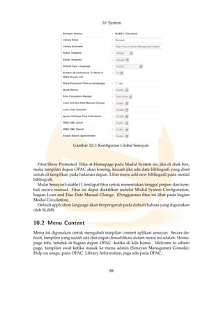 10 System
Gambar 10.1: Konﬁgurasi Global Senayan
Fitur Show Promoted Titles at Homepage pada Modul System ini, jika di chek box,
maka tampilan depan OPAC akan kosong, kecuali jika ada data bibliograﬁ yang diset
untuk di tampilkan pada halaman depan. Lihat menu add new bibliograﬁ pada modul
bibliograﬁ.
Mulai Senayan3-stable11, terdapat ﬁtur untuk menentukan tanggal pinjam dan kem-
bali secara manual. Fitur ini dapat diaktifkan melalui Modul System Conﬁguration,
bagian Loan and Due Date Manual Change. (Penggunaan ﬁtur ini lihat pada bagian
Modul Circulation).
Default applcation language akan berpengaruh pada default bahasa yang digunakan
oleh SLiMS.
10.2 Menu Content
Menu ini digunakan untuk mengubah tampilan content aplikasi senayan. Secara de-
fault, tampilan yang sudah ada dan dapat dimodiﬁkasi dalam menu ini adalah: Home-
page info, terletak di bagian depan OPAC -ketika di klik home-. Welcome to admin
page, tampilan awal ketika masuk ke menu admin (Senayan Managemen Console).
Help on usage, pada OPAC. Library Information, juga ada pada OPAC.
88
 
