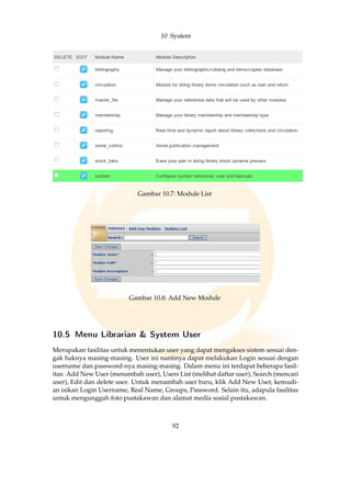 10 System
Gambar 10.7: Module List
Gambar 10.8: Add New Module
10.5 Menu Librarian  System User
Merupakan fasilitas untuk menentukan user yang dapat mengakses sistem sesuai den-
gak haknya masing-masing. User ini nantinya dapat melakukan Login sesuai dengan
username dan password-nya masing-masing. Dalam menu ini terdapat beberapa fasil-
itas: Add New User (menambah user), Users List (melihat daftar user), Search (mencari
user), Edit dan delete user. Untuk menambah user baru, klik Add New User, kemudi-
an isikan Login Username, Real Name, Groups, Password. Selain itu, adapula fasilitas
untuk mengunggah foto pustakawan dan alamat media sosial pustakawan.
92
 