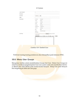 10 System
Gambar 10.9: Tambah User
Proﬁl dari masing-masing pustakawan akan ditampilkan pada halaman OPAC.
10.6 Menu User Groups
Merupakan fasilitas untuk mendeﬁnisikan Groups dari User. Dalam User Groups ini
anda bisa membuat pengelompokan User-user system anda serta memberikan hak ba-
ca (Read) atau Tulis (Write) pada modul-modul Senayan. Setiap User pada Senayan
bisa bergabung ke lebih dari satu grup.
93
 