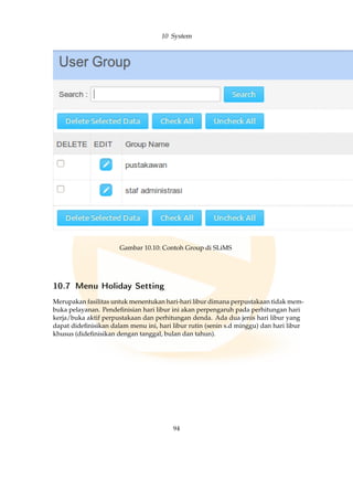 10 System
Gambar 10.10: Contoh Group di SLiMS
10.7 Menu Holiday Setting
Merupakan fasilitas untuk menentukan hari-hari libur dimana perpustakaan tidak mem-
buka pelayanan. Pendeﬁnisian hari libur ini akan perpengaruh pada perhitungan hari
kerja/buka aktif perpustakaan dan perhitungan denda. Ada dua jenis hari libur yang
dapat dideﬁnisikan dalam menu ini, hari libur rutin (senin s.d minggu) dan hari libur
khusus (dideﬁnisikan dengan tanggal, bulan dan tahun).
94
 