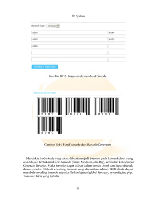 10 System
Gambar 10.13: Form untuk membuat barcode
Gambar 10.14: Hasil barcode dari Barcode Generator
Masukkan kode-kode yang akan dibuat menjadi barcode pada kolom-kolom yang
ada dilayar. Tentukan ukuran barcode (Small, Medium, atau Big), kemudian klik tombol
Generate Barcode. Maka barcode dapat dilihat dalam bentuk .html dan dapat dicetak
dalam printer. Default encoding barcode yang digunakan adalah 128B. Anda dapat
merubah encoding barcode ini pada ﬁle konﬁgurasi global Senayan, sysconﬁg.inc.php.
Temukan baris yang tertulis:
96
 