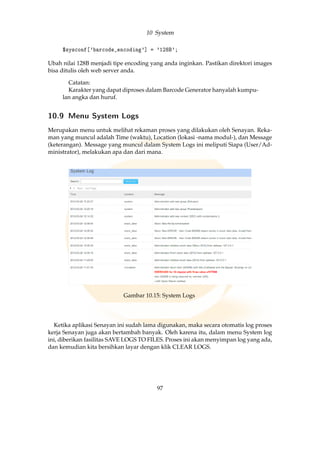 10 System
$sysconf['barcode_encoding'] = '128B';
Ubah nilai 128B menjadi tipe encoding yang anda inginkan. Pastikan direktori images
bisa ditulis oleh web server anda.
Catatan:
Karakter yang dapat diproses dalam Barcode Generator hanyalah kumpu-
lan angka dan huruf.
10.9 Menu System Logs
Merupakan menu untuk melihat rekaman proses yang dilakukan oleh Senayan. Reka-
man yang muncul adalah Time (waktu), Location (lokasi -nama modul-), dan Message
(keterangan). Message yang muncul dalam System Logs ini meliputi Siapa (User/Ad-
ministrator), melakukan apa dan dari mana.
Gambar 10.15: System Logs
Ketika aplikasi Senayan ini sudah lama digunakan, maka secara otomatis log proses
kerja Senayan juga akan bertambah banyak. Oleh karena itu, dalam menu System log
ini, diberikan fasilitas SAVE LOGS TO FILES. Proses ini akan menyimpan log yang ada,
dan kemudian kita bersihkan layar dengan klik CLEAR LOGS.
97
 