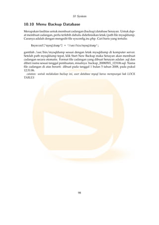 10 System
10.10 Menu Backup Database
Merupakan fasilitas untuk membuat cadangan (backup) database Senayan. Untuk dap-
at membuat cadangan, perlu terlebih dahulu dideﬁnisikan letak/path ﬁle mysqldump.
Caranya adalah dengan mengedit ﬁle sysconﬁg.inc.php. Cari baris yang tertulis:
$sysconf['mysqldump'] = '/usr/bin/mysqldump';
gantilah /usr/bin/mysqldump sesuai dengan letak mysqldump di komputer server.
Setelah path mysqldump tepat, klik Start New Backup maka Senayan akan membuat
cadangan secara otomatis. Format ﬁle cadangan yang dibuat Senayan adalan .sql dan
diberi nama sesuai tanggal pembuatan, misalnya: backup_20080501_123106.sql. Nama
ﬁle cadangan di atas berarti: dibuat pada tanggal 1 bulan 5 tahun 2008, pada pukul
12:31:06.
catatan: untuk melakukan backup ini, user database mysql harus mempunyai hak LOCK
TABLES
98
 