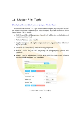 11 Master File Topic
When I got my library card, that’s when my life began. –Rita Mae Brown
Dalam modul Master File kita dapat memasukkan data yang dapat digunakan seba-
gai master dalam entry data bibliograﬁ. Data-data yang dapat kita deﬁnisikan dalam
modul Master File ini adalah:
• GMD General Material Designation – Bentuk ﬁsik koleksi atau media ﬁsik tempat
penyimpanan informasi.
• Publisher* diisikan nama penerbit
• Supplier merupakan data suplier yang menjadi rekanan perpustakaan dalam men-
dapatkan koleksi.
• Statement of Responsibility: pernyataan tanggungjawab
• Author* Diisikan dengan nama pengarang dan jenis pengarang (pribadi atau
kelompok)
• Subject* Diisikan dengan topik/subyek, kode klasiﬁkasi, tipe subjek, authority
ﬁles dari data koleksi yang kita masukkan.
Gambar 11.1: Master File-Subject
99
 